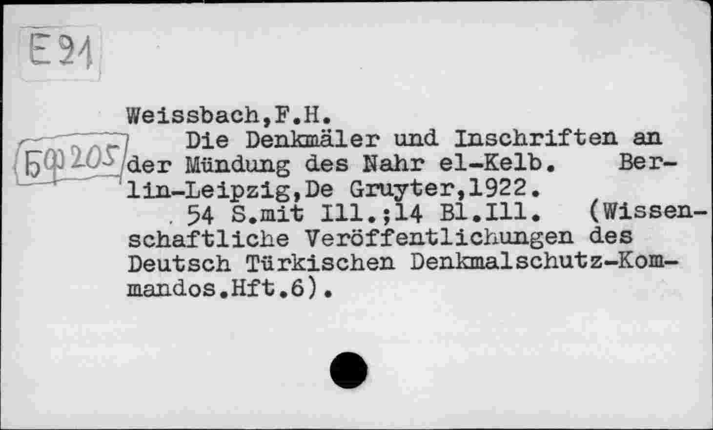 ﻿Є 24
Weissbach,F.H.
Die Denkmäler und Inschriften an
■ der Mündung des Nähr el-Kelb. Berlin-Leipzig, De Gruyter,1922.
. 54 S.mit Ill.;14 Bl.Ill.	(Wissen-
schaftliche Veröffentlichungen des Deutsch Türkischen Denkmalschutz-Kommandos. Hf t .6) •